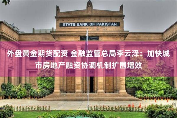 外盘黄金期货配资 金融监管总局李云泽：加快城市房地产融资协调机制扩围增效