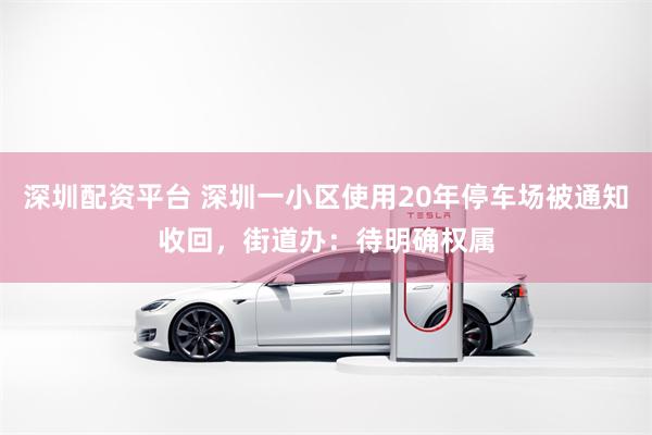 深圳配资平台 深圳一小区使用20年停车场被通知收回，街道办：待明确权属