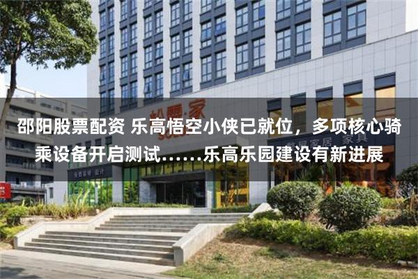邵阳股票配资 乐高悟空小侠已就位，多项核心骑乘设备开启测试……乐高乐园建设有新进展