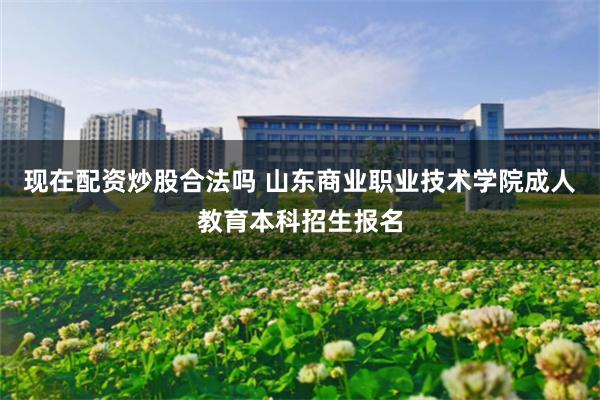 现在配资炒股合法吗 山东商业职业技术学院成人教育本科招生报名