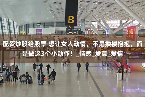 配资炒股给股票 想让女人动情，不是搂搂抱抱，而是做这3个小动作！_情感_爱意_爱情