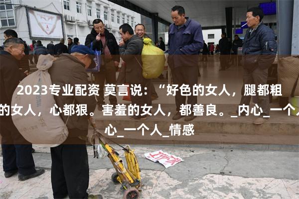 2023专业配资 莫言说：“好色的女人，腿都粗，话少的女人，心都狠。害羞的女人，都善良。_内心_一个人_情感