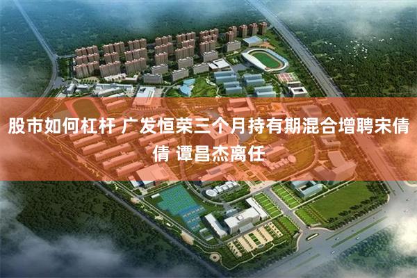 股市如何杠杆 广发恒荣三个月持有期混合增聘宋倩倩 谭昌杰离任