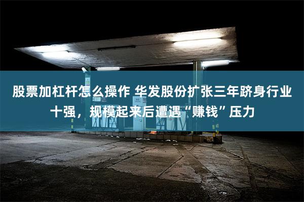 股票加杠杆怎么操作 华发股份扩张三年跻身行业十强，规模起来后遭遇“赚钱”压力