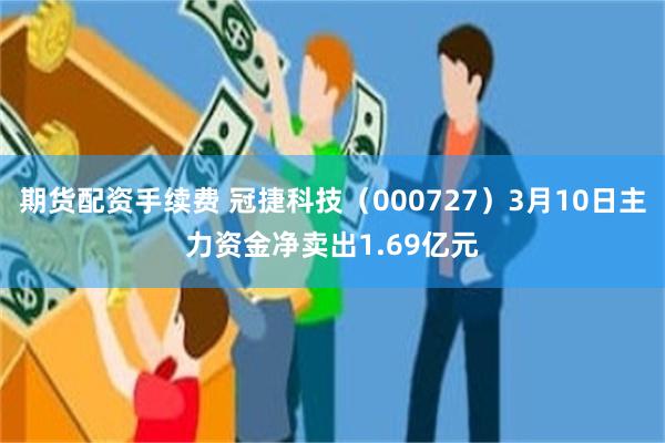 期货配资手续费 冠捷科技（000727）3月10日主力资金净卖出1.69亿元