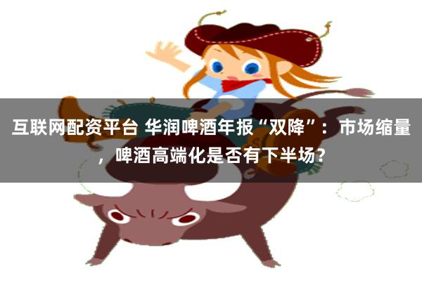 互联网配资平台 华润啤酒年报“双降”：市场缩量，啤酒高端化是否有下半场？