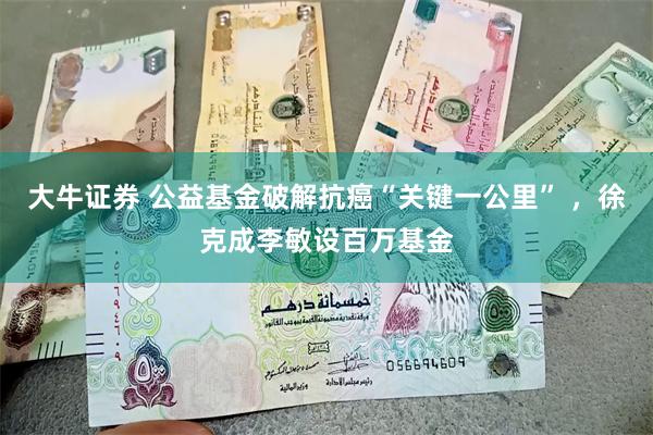 大牛证券 公益基金破解抗癌“关键一公里” ，徐克成李敏设百万基金