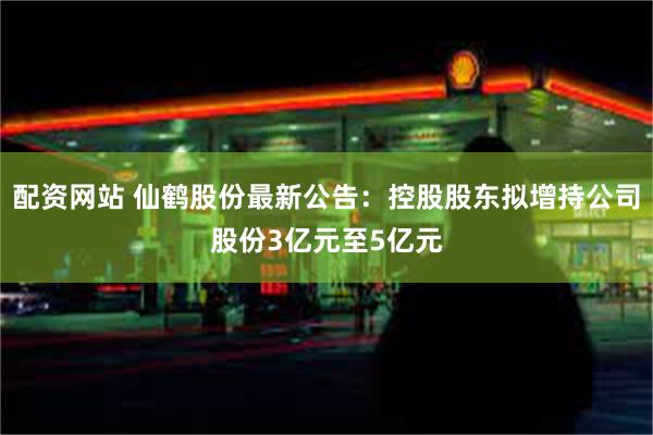 配资网站 仙鹤股份最新公告：控股股东拟增持公司股份3亿元至5亿元