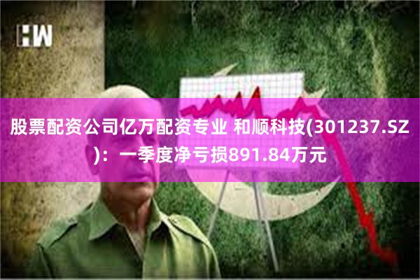 股票配资公司亿万配资专业 和顺科技(301237.SZ)：一季度净亏损891.84万元