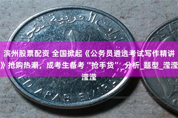滨州股票配资 全国掀起《公务员遴选考试写作精讲》抢购热潮，成考生备考“抢手货”_分析_题型_滢滢