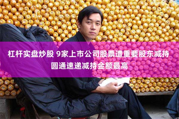 杠杆实盘炒股 9家上市公司股票遭重要股东减持 圆通速递减持金额最高