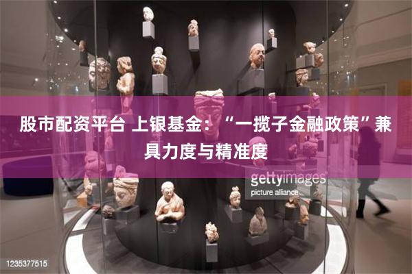 股市配资平台 上银基金：“一揽子金融政策”兼具力度与精准度