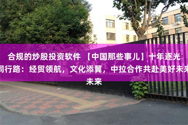 合规的炒股投资软件 【中国那些事儿】十年逐光同行路：经贸领航，文化添翼，中拉合作共赴美好未来