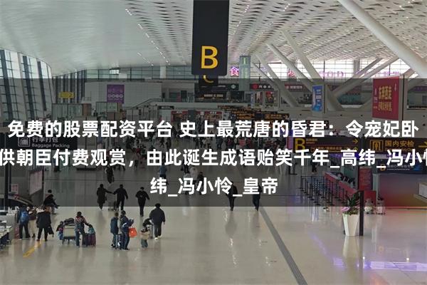 免费的股票配资平台 史上最荒唐的昏君：令宠妃卧于案上供朝臣付费观赏，由此诞生成语贻笑千年_高纬_冯小怜_皇帝