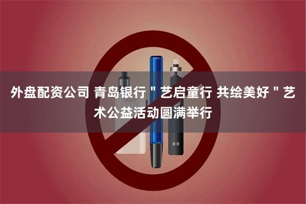 外盘配资公司 青岛银行＂艺启童行 共绘美好＂艺术公益活动圆满举行
