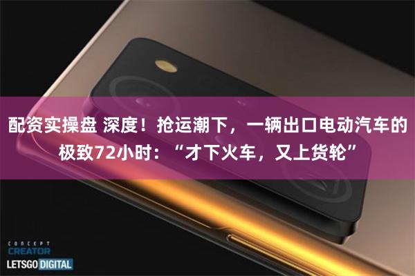 配资实操盘 深度！抢运潮下，一辆出口电动汽车的极致72小时：“才下火车，又上货轮”