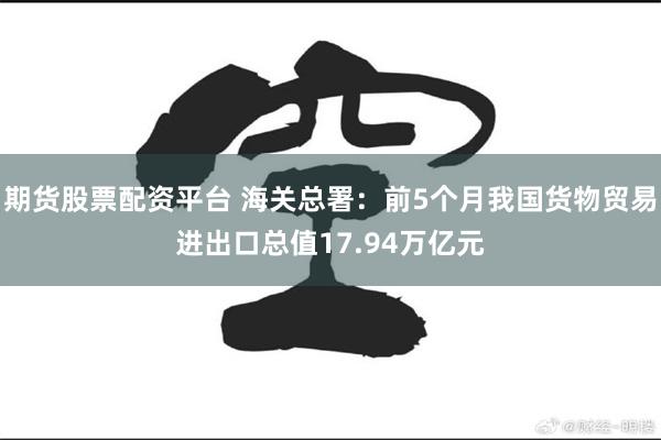 期货股票配资平台 海关总署：前5个月我国货物贸易进出口总值17.94万亿元