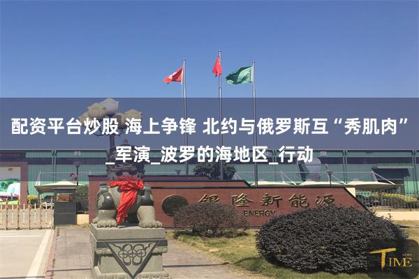 配资平台炒股 海上争锋 北约与俄罗斯互“秀肌肉”_军演_波罗的海地区_行动