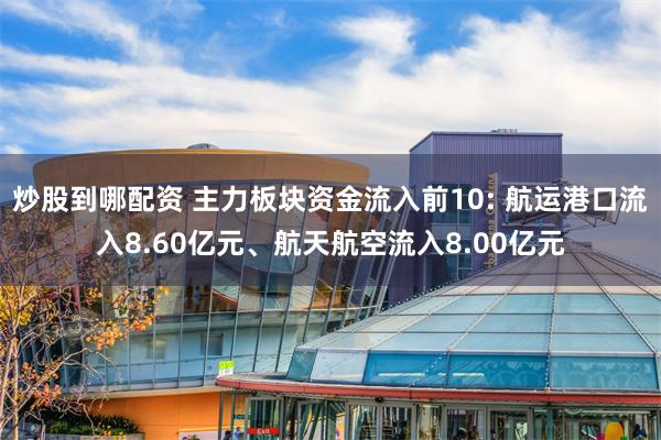 炒股到哪配资 主力板块资金流入前10: 航运港口流入8.60亿元、航天航空流入8.00亿元
