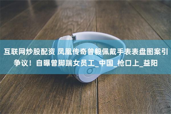 互联网炒股配资 凤凰传奇曾毅佩戴手表表盘图案引争议！自曝曾脚踹女员工_中国_枪口上_益阳
