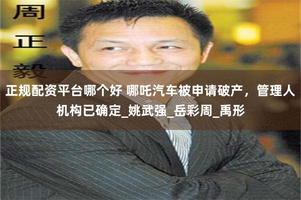 正规配资平台哪个好 哪吒汽车被申请破产，管理人机构已确定_姚武强_岳彩周_禹形