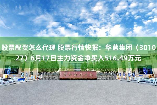 股票配资怎么代理 股票行情快报：华蓝集团（301027）6月17日主力资金净买入516.49万元