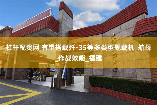 杠杆配资网 有望搭载歼-35等多类型舰载机_航母_作战效能_福建