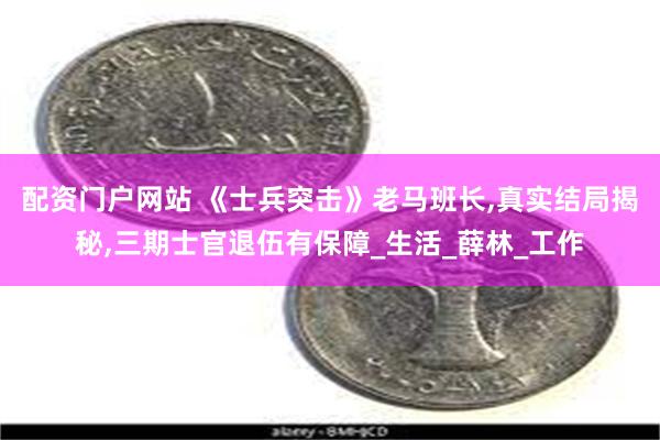 配资门户网站 《士兵突击》老马班长,真实结局揭秘,三期士官退伍有保障_生活_薛林_工作