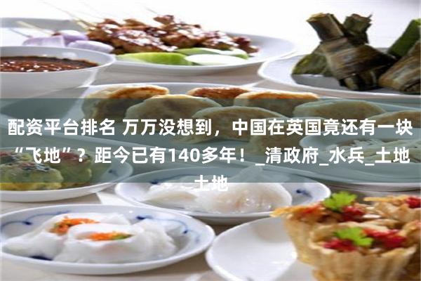 配资平台排名 万万没想到，中国在英国竟还有一块“飞地”？距今已有140多年！_清政府_水兵_土地