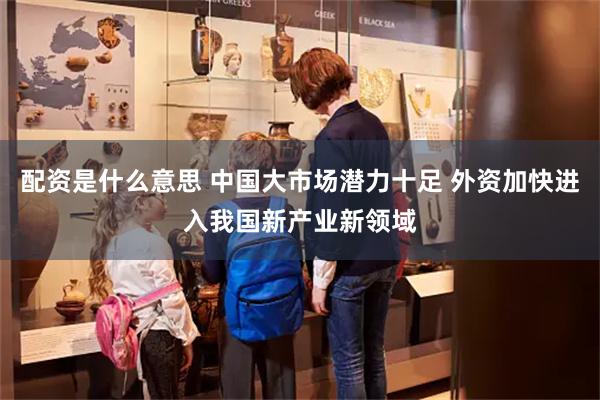 配资是什么意思 中国大市场潜力十足 外资加快进入我国新产业新领域