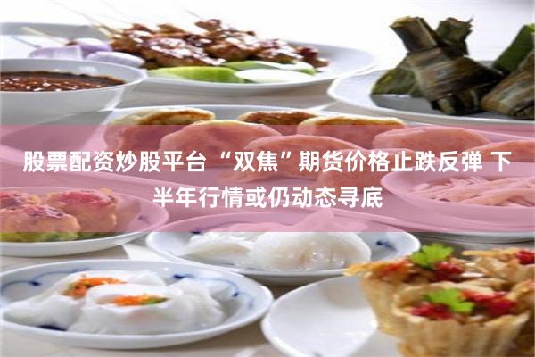 股票配资炒股平台 “双焦”期货价格止跌反弹 下半年行情或仍动态寻底