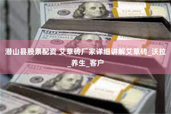 潜山县股票配资 艾草砖厂家详细讲解艾草砖_沃拉_养生_客户