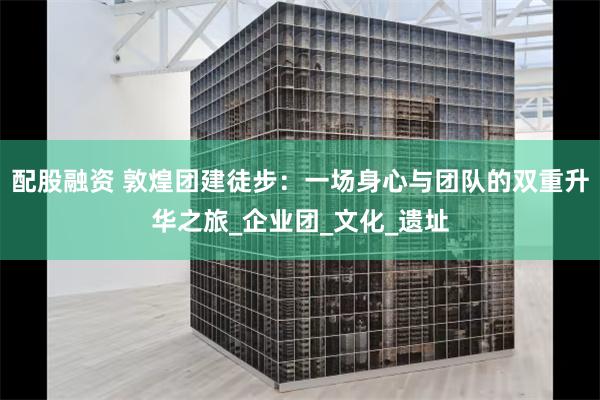 配股融资 敦煌团建徒步：一场身心与团队的双重升华之旅_企业团_文化_遗址