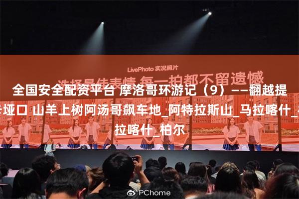 全国安全配资平台 摩洛哥环游记（9）——翻越提什卡垭口 山羊上树阿汤哥飙车地_阿特拉斯山_马拉喀什_柏尔