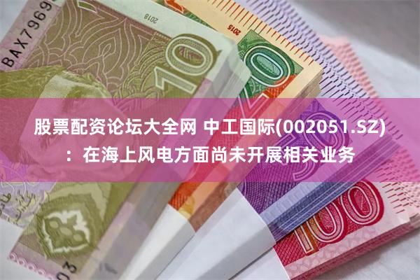 股票配资论坛大全网 中工国际(002051.SZ)：在海上风电方面尚未开展相关业务