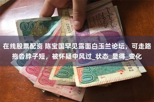 在线股票配资 陈宝国罕见露面白玉兰论坛，可走路拖沓脖子短，被怀疑中风过_状态_显得_变化