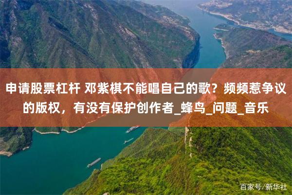 申请股票杠杆 邓紫棋不能唱自己的歌？频频惹争议的版权，有没有保护创作者_蜂鸟_问题_音乐